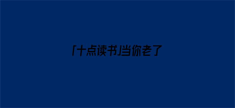 「十点读书」当你老了，去兄弟姐妹家吃顿饭，就会明白这3件事